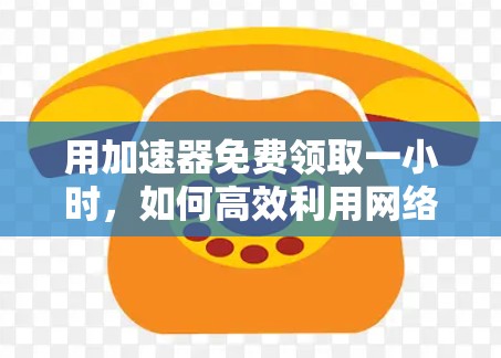 用加速器免费领取一小时，如何高效利用网络流量，享受更流畅的网络体验