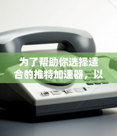 为了帮助你选择适合的推特加速器，以下是一些综合考虑的因素和建议