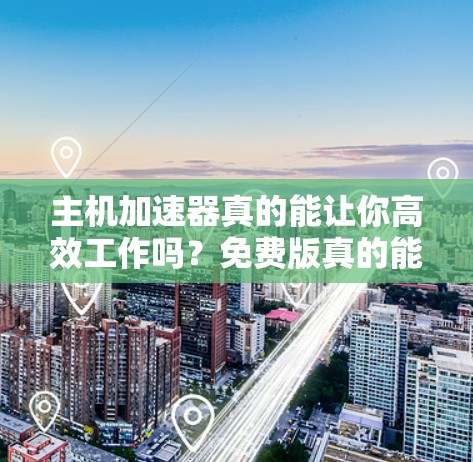 主机加速器真的能让你高效工作吗？免费版真的能用吗？