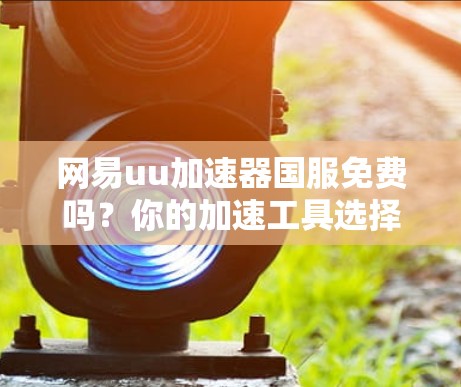 网易uu加速器国服免费吗？你的加速工具选择到底该不该选？