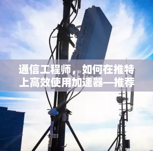通信工程师，如何在推特上高效使用加速器—推荐最新版免费版ios