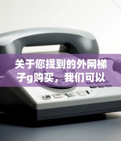 关于您提到的外网梯子g购买，我们可以提供一些通用的建议和信息，帮助您更好地进行购买决策。以下是一些相关的信息和建议