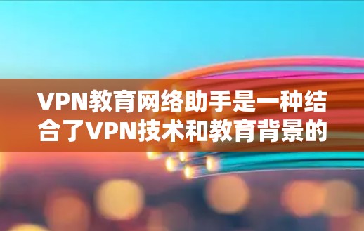 VPN教育网络助手是一种结合了VPN技术和教育背景的应用，旨在通过虚拟环境提升学习效果。以下是其详细阐述