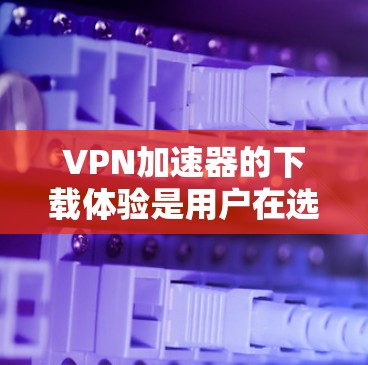 VPN加速器的下载体验是用户在选择加速器时非常重要的一个方面。以下是一些基于用户反馈和实际体验的分析，帮助你更好地评估加速器的性能和适合性