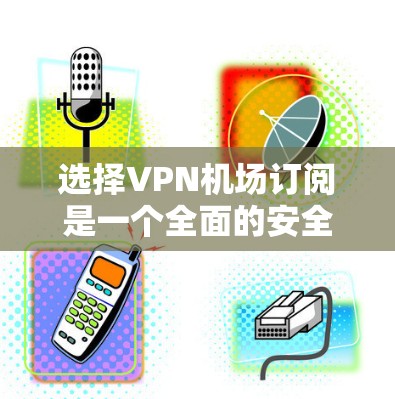 选择VPN机场订阅是一个全面的安全操作，确保用户在机场或附近有稳定的网络环境。以下是详细的步骤和建议
