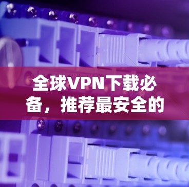 全球VPN下载必备，推荐最安全的国际版