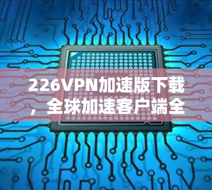 226VPN加速版下载，全球加速客户端全面升级，体验如何？