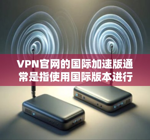 VPN官网的国际加速版通常是指使用国际版本进行VPN连接，这些版本通常提供更快的连接速度、更高的加密强度以及更好的安全性。以下是几种常见的国际加速版VPN服务