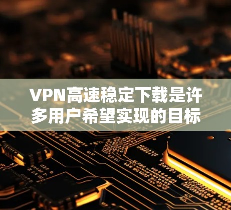 VPN高速稳定下载是许多用户希望实现的目标，但实现起来并不容易。以下是一些关键点和建议，帮助您高效、安全地进行VPN下载