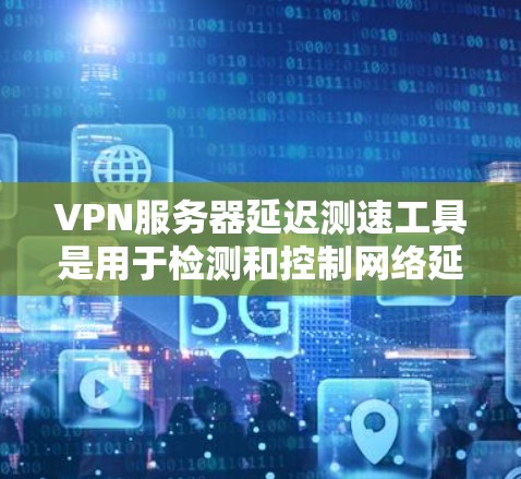 VPN服务器延迟测速工具是用于检测和控制网络延迟的工具，帮助用户确保网络的稳定和安全。以下是详细的步骤和信息