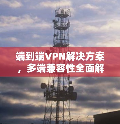 端到端VPN解决方案，多端兼容性全面解析