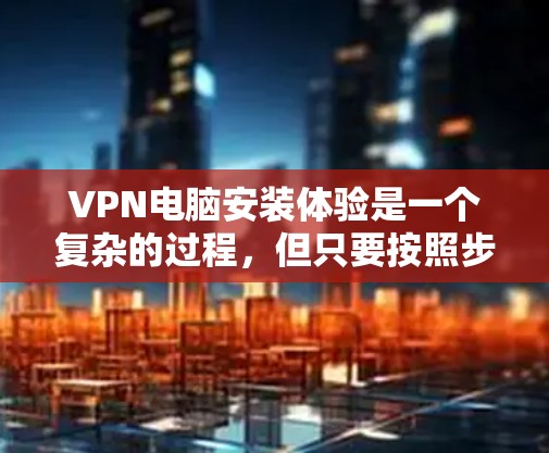 VPN电脑安装体验是一个复杂的过程，但只要按照步骤来，就能顺利完成。以下是一步步的指南