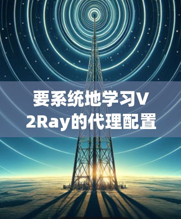 要系统地学习V2Ray的代理配置，可以按照以下步骤进行